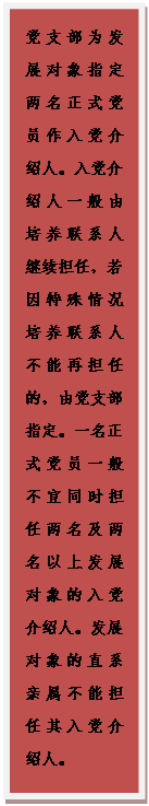 文本框: 党支部为发展对象指定两名正式党员作入党介绍人。入党介绍人一般由培养联系人继续担任，若因特殊情况培养联系人不能再担任的，由党支部指定。一名正式党员一般不宜同时担任两名及两名以上发展对象的入党介绍人。发展对象的直系亲属不能担任其入党介绍人。