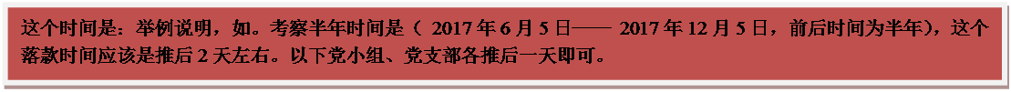 文本框: 这个时间是：举例说明，如。考察半年时间是（ 2017年6月5日── 2017年12月5日，前后时间为半年），这个落款时间应该是推后2天左右。以下党小组、党支部各推后一天即可。